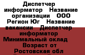 Диспетчер - информатор › Название организации ­ ООО Регион-Юг › Название вакансии ­ Диспетчер - информатор › Минимальный оклад ­ 26 000 › Возраст от ­ 18 - Ростовская обл., Ростов-на-Дону г. Работа » Вакансии   . Ростовская обл.,Ростов-на-Дону г.